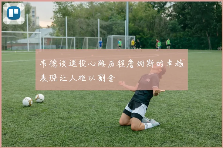 韦德谈退役心路历程詹姆斯的卓越表现让人难以割舍