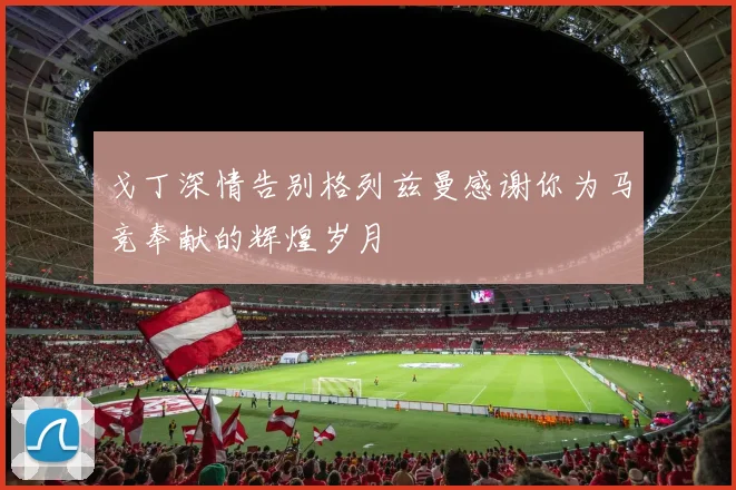 戈丁深情告别格列兹曼感谢你为马竞奉献的辉煌岁月