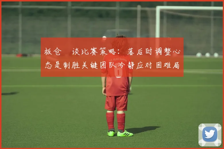 板仓滉谈比赛策略：落后时调整心态是制胜关键团队冷静应对困难局面