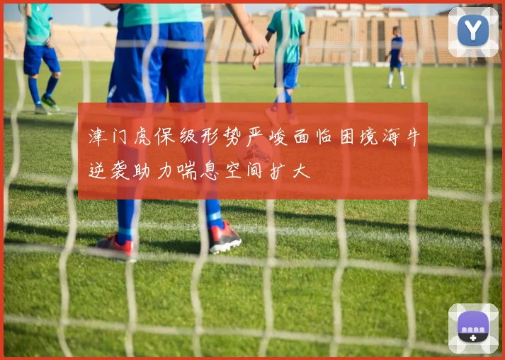 津门虎保级形势严峻面临困境海牛逆袭助力喘息空间扩大