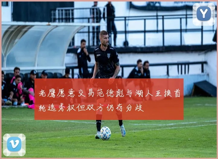 老鹰愿意交易范德彪与湖人互换首轮选秀权但双方仍存分歧