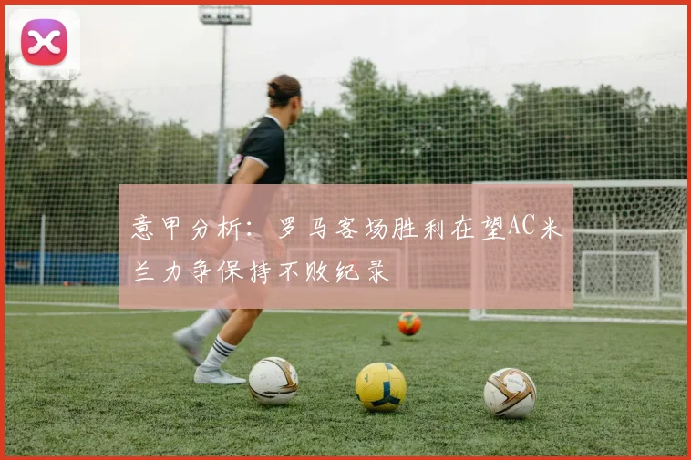 意甲分析：罗马客场胜利在望AC米兰力争保持不败纪录