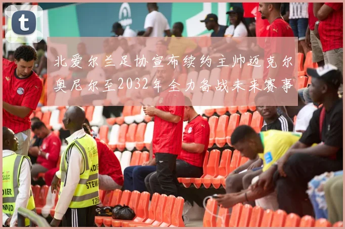 北爱尔兰足协宣布续约主帅迈克尔奥尼尔至2032年全力备战未来赛事