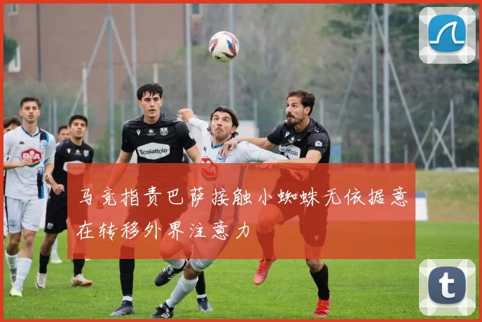 马竞指责巴萨接触小蜘蛛无依据意在转移外界注意力