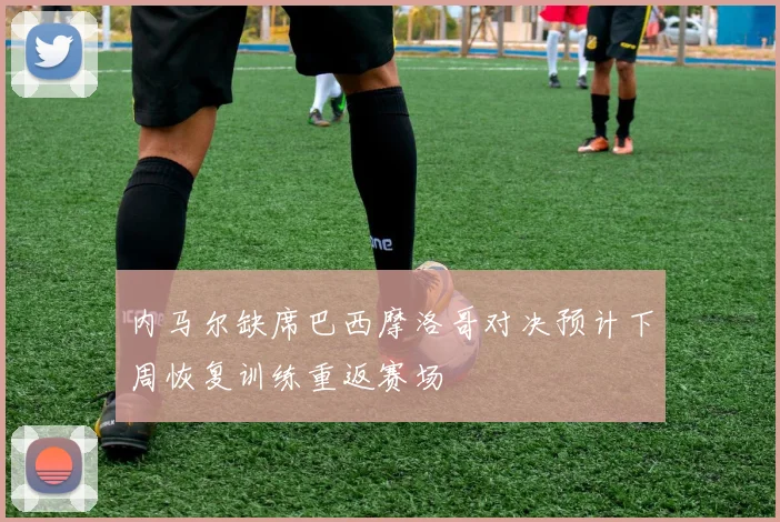 内马尔缺席巴西摩洛哥对决预计下周恢复训练重返赛场